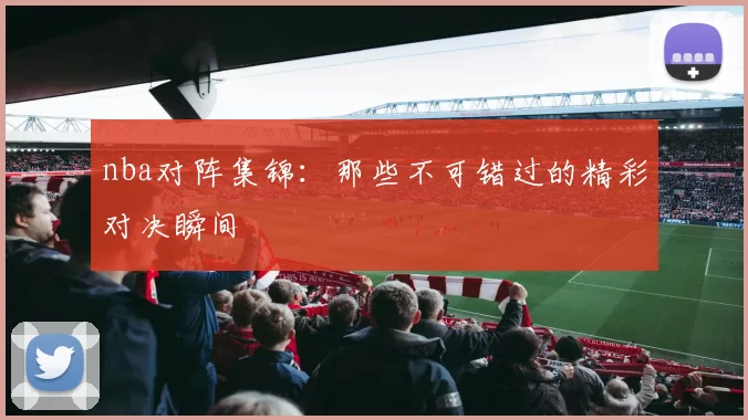 nba对阵集锦：那些不可错过的精彩对决瞬间