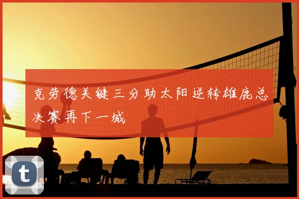 克劳德关键三分助太阳逆转雄鹿总决赛再下一城