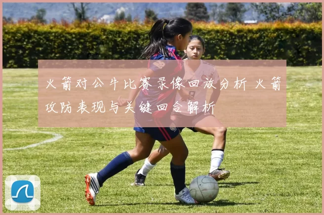 火箭对公牛比赛录像回放分析 火箭攻防表现与关键回合解析