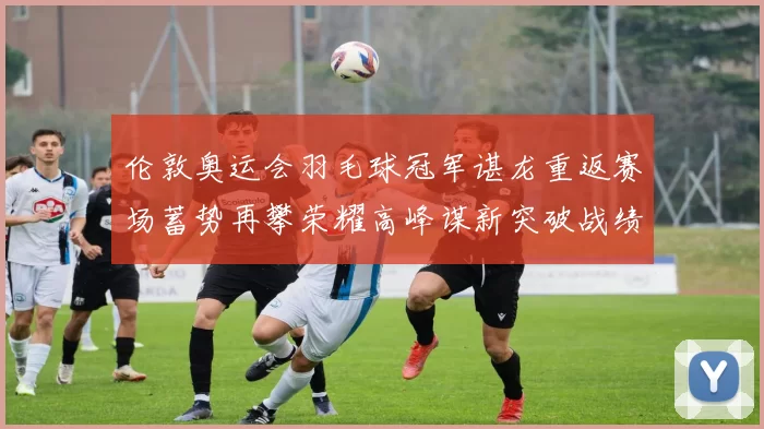 伦敦奥运会羽毛球冠军谌龙重返赛场蓄势再攀荣耀高峰谋新突破战绩